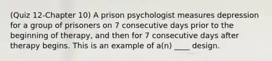 (Quiz 12-Chapter 10) A prison psychologist measures depression for a group of prisoners on 7 consecutive days prior to the beginning of therapy, and then for 7 consecutive days after therapy begins. This is an example of a(n) ____ design.