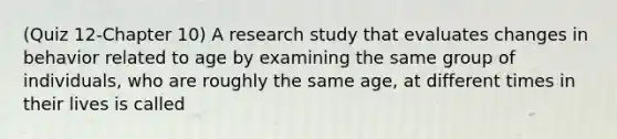 (Quiz 12-Chapter 10) A research study that evaluates changes in behavior related to age by examining the same group of individuals, who are roughly the same age, at different times in their lives is called