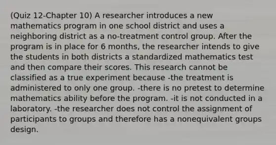 (Quiz 12-Chapter 10) A researcher introduces a new mathematics program in one school district and uses a neighboring district as a no-treatment control group. After the program is in place for 6 months, the researcher intends to give the students in both districts a standardized mathematics test and then compare their scores. This research cannot be classified as a true experiment because -the treatment is administered to only one group. -there is no pretest to determine mathematics ability before the program. -it is not conducted in a laboratory. -the researcher does not control the assignment of participants to groups and therefore has a nonequivalent groups design.