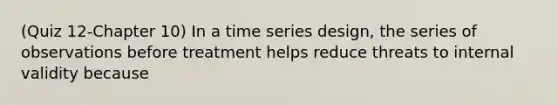 (Quiz 12-Chapter 10) In a time series design, the series of observations before treatment helps reduce threats to internal validity because