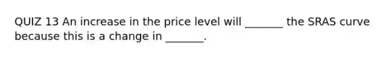 QUIZ 13 An increase in the price level will _______ the SRAS curve because this is a change in _______.