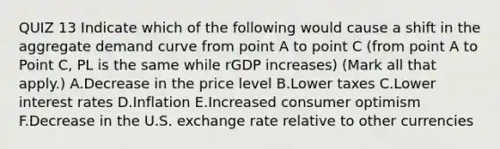 QUIZ 13 Indicate which of the following would cause a shift in the aggregate demand curve from point A to point C (from point A to Point C, PL is the same while rGDP increases) ​(Mark all that​ apply.) A.Decrease in the price level B.Lower taxes C.Lower interest rates D.Inflation E.Increased consumer optimism F.Decrease in the U.S. exchange rate relative to other currencies