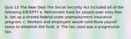 Quiz 13 The New Deal The Social Security Act included all of the following EXCEPT? a. Retirement fund for people over sixty-five. b. Set up a shared federal-state unemployment insurance program. c. Workers and employers would contribute payroll taxes to establish the fund. d. The tax used was a progressive tax.