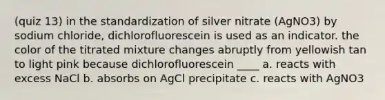 (quiz 13) in the standardization of silver nitrate (AgNO3) by sodium chloride, dichlorofluorescein is used as an indicator. the color of the titrated mixture changes abruptly from yellowish tan to light pink because dichlorofluorescein ____ a. reacts with excess NaCl b. absorbs on AgCl precipitate c. reacts with AgNO3