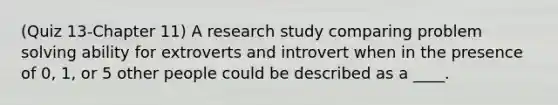 (Quiz 13-Chapter 11) A research study comparing problem solving ability for extroverts and introvert when in the presence of 0, 1, or 5 other people could be described as a ____.