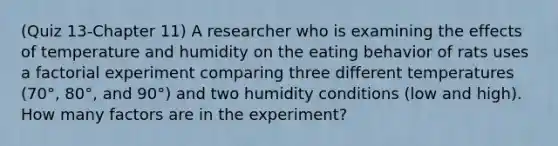 (Quiz 13-Chapter 11) A researcher who is examining the effects of temperature and humidity on the eating behavior of rats uses a factorial experiment comparing three different temperatures (70°, 80°, and 90°) and two humidity conditions (low and high). How many factors are in the experiment?