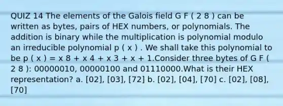 QUIZ 14 The elements of the Galois field G F ( 2 8 ) can be written as bytes, pairs of HEX numbers, or polynomials. The addition is binary while the multiplication is polynomial modulo an irreducible polynomial p ( x ) . We shall take this polynomial to be p ( x ) = x 8 + x 4 + x 3 + x + 1.Consider three bytes of G F ( 2 8 ): 00000010, 00000100 and 01110000.What is their HEX representation? a. [02], [03], [72] b. [02], [04], [70] c. [02], [08], [70]