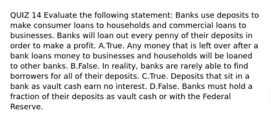 QUIZ 14 Evaluate the following​ statement: Banks use deposits to make consumer loans to households and commercial loans to businesses. Banks will loan out every penny of their deposits in order to make a profit. A.True. Any money that is left over after a bank loans money to businesses and households will be loaned to other banks. B.False. In​ reality, banks are rarely able to find borrowers for all of their deposits. C.True. Deposits that sit in a bank as vault cash earn no interest. D.False. Banks must hold a fraction of their deposits as vault cash or with the Federal Reserve.