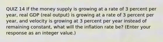 QUIZ 14 If the money supply is growing at a rate of 3 percent per​ year, real GDP​ (real output) is growing at a rate of 3 percent per​ year, and velocity is growing at 3 percent per year instead of remaining​ constant, what will the inflation rate​ be? (Enter your response as an integer value.​)