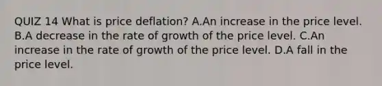 QUIZ 14 What is price​ deflation? A.An increase in the price level. B.A decrease in the rate of growth of the price level. C.An increase in the rate of growth of the price level. D.A fall in the price level.