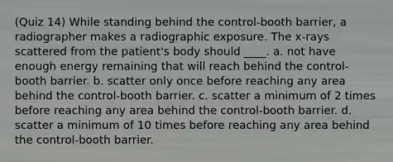 (Quiz 14) While standing behind the control-booth barrier, a radiographer makes a radiographic exposure. The x-rays scattered from the patient's body should ____. a. not have enough energy remaining that will reach behind the control-booth barrier. b. scatter only once before reaching any area behind the control-booth barrier. c. scatter a minimum of 2 times before reaching any area behind the control-booth barrier. d. scatter a minimum of 10 times before reaching any area behind the control-booth barrier.