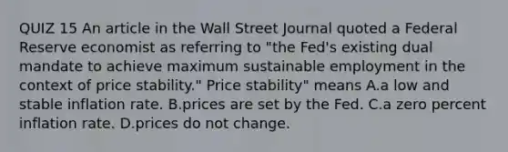 QUIZ 15 An article in the Wall Street Journal quoted a Federal Reserve economist as referring to​ "the Fed's existing dual mandate to achieve maximum sustainable employment in the context of price​ stability." Price stability" means A.a low and stable inflation rate. B.prices are set by the Fed. C.a zero percent inflation rate. D.prices do not change.