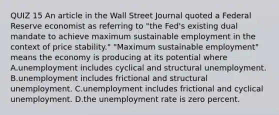 QUIZ 15 An article in the Wall Street Journal quoted a Federal Reserve economist as referring to​ "the Fed's existing dual mandate to achieve maximum sustainable employment in the context of price​ stability." "Maximum sustainable​ employment" means the economy is producing at its potential where A.unemployment includes cyclical and structural unemployment. B.unemployment includes frictional and structural unemployment. C.unemployment includes frictional and cyclical unemployment. D.the <a href='https://www.questionai.com/knowledge/kh7PJ5HsOk-unemployment-rate' class='anchor-knowledge'>unemployment rate</a> is zero percent.