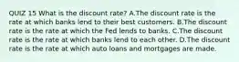 QUIZ 15 What is the discount​ rate? A.The discount rate is the rate at which banks lend to their best customers. B.The discount rate is the rate at which the Fed lends to banks. C.The discount rate is the rate at which banks lend to each other. D.The discount rate is the rate at which auto loans and mortgages are made.