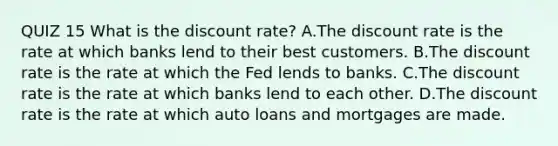 QUIZ 15 What is the discount​ rate? A.The discount rate is the rate at which banks lend to their best customers. B.The discount rate is the rate at which the Fed lends to banks. C.The discount rate is the rate at which banks lend to each other. D.The discount rate is the rate at which auto loans and mortgages are made.