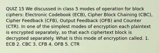 QUIZ 15 We discussed in class 5 modes of operation for block ciphers: Electronic Codebook (ECB), Cipher Block Chaining (CBC), Cipher Feedback (CFB), Output Feedback (OFB) and Counter (CTR). In one of the simplest modes of encryption each plaintext is encrypted separately, so that each ciphertext block is decrypted separately. What is this mode of encryption called. 1. ECB 2. CBC 3. CFB 4. OFB 5. CTR