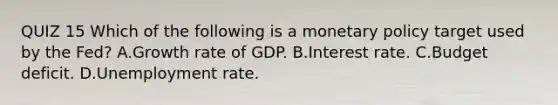 QUIZ 15 Which of the following is a monetary policy target used by the​ Fed? A.Growth rate of GDP. B.Interest rate. C.Budget deficit. D.Unemployment rate.