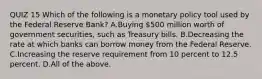 QUIZ 15 Which of the following is a monetary policy tool used by the Federal Reserve​ Bank? A.Buying​ 500 million worth of government​ securities, such as Treasury bills. B.Decreasing the rate at which banks can borrow money from the Federal Reserve. C.Increasing the reserve requirement from 10 percent to 12.5 percent. D.All of the above.