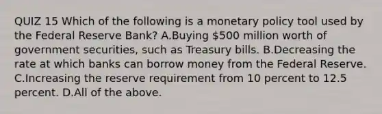 QUIZ 15 Which of the following is a monetary policy tool used by the Federal Reserve​ Bank? A.Buying​ 500 million worth of government​ securities, such as Treasury bills. B.Decreasing the rate at which banks can borrow money from the Federal Reserve. C.Increasing the reserve requirement from 10 percent to 12.5 percent. D.All of the above.