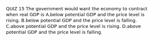 QUIZ 15 The government would want the economy to contract when real GDP is A.below potential GDP and the price level is rising. B.below potential GDP and the price level is falling. C.above potential GDP and the price level is rising. D.above potential GDP and the price level is falling.