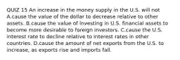 QUIZ 15 An increase in the money supply in the U.S. will not A.cause the value of the dollar to decrease relative to other assets. B.cause the value of investing in U.S. financial assets to become more desirable to foreign investors. C.cause the U.S. interest rate to decline relative to interest rates in other countries. D.cause the amount of net exports from the U.S. to​ increase, as exports rise and imports fall.