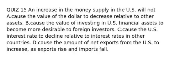 QUIZ 15 An increase in the money supply in the U.S. will not A.cause the value of the dollar to decrease relative to other assets. B.cause the value of investing in U.S. financial assets to become more desirable to foreign investors. C.cause the U.S. interest rate to decline relative to interest rates in other countries. D.cause the amount of net exports from the U.S. to​ increase, as exports rise and imports fall.