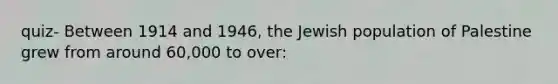 quiz- Between 1914 and 1946, the Jewish population of Palestine grew from around 60,000 to over: