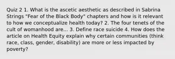 Quiz 2 1. What is the ascetic aesthetic as described in Sabrina Strings "Fear of the Black Body" chapters and how is it relevant to how we conceptualize health today? 2. The four tenets of the cult of womanhood are... 3. Define race suicide 4. How does the article on Health Equity explain why certain communities (think race, class, gender, disability) are more or less impacted by poverty?