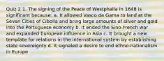 Quiz 2 1. The signing of the Peace of Westphalia in 1648 is significant because: a. It allowed Vasco da Gama to land at the Seven Cities of Cibolla and bring large amounts of silver and gold into the Portuguese economy b. It ended the Sino-French war and expanded European influence in Asia c. It brought a new template for relations in the international system by establishing state sovereignty d. It signaled a desire to end ethno-nationalism in Europe