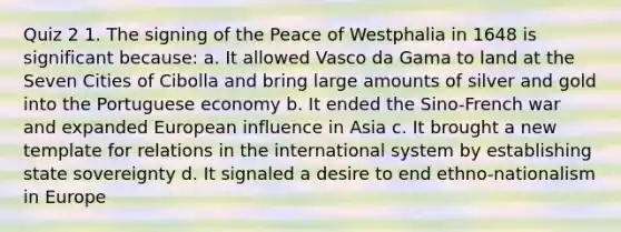 Quiz 2 1. The signing of the Peace of Westphalia in 1648 is significant because: a. It allowed Vasco da Gama to land at the Seven Cities of Cibolla and bring large amounts of silver and gold into the Portuguese economy b. It ended the Sino-French war and expanded European influence in Asia c. It brought a new template for relations in the international system by establishing state sovereignty d. It signaled a desire to end ethno-nationalism in Europe