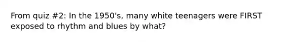 From quiz #2: In the 1950's, many white teenagers were FIRST exposed to rhythm and blues by what?