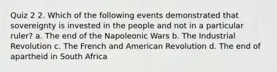 Quiz 2 2. Which of the following events demonstrated that sovereignty is invested in the people and not in a particular ruler? a. The end of the Napoleonic Wars b. The Industrial Revolution c. The French and American Revolution d. The end of apartheid in South Africa