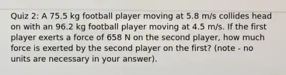 Quiz 2: A 75.5 kg football player moving at 5.8 m/s collides head on with an 96.2 kg football player moving at 4.5 m/s. If the first player exerts a force of 658 N on the second player, how much force is exerted by the second player on the first? (note - no units are necessary in your answer).