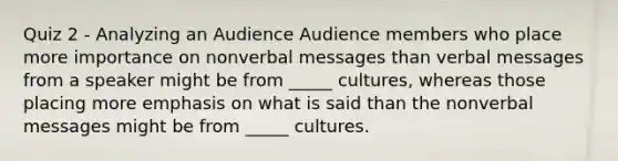 Quiz 2 - Analyzing an Audience Audience members who place more importance on nonverbal messages than verbal messages from a speaker might be from _____ cultures, whereas those placing more emphasis on what is said than the nonverbal messages might be from _____ cultures.