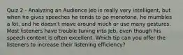 Quiz 2 - Analyzing an Audience Jeb is really very intelligent, but when he gives speeches he tends to go monotone, he mumbles a lot, and he doesn't move around much or use many gestures. Most listeners have trouble tuning into Jeb, even though his speech content is often excellent. Which tip can you offer the listeners to increase their listening efficiency?