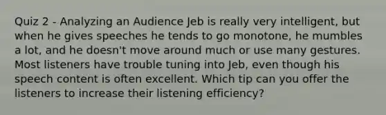 Quiz 2 - Analyzing an Audience Jeb is really very intelligent, but when he gives speeches he tends to go monotone, he mumbles a lot, and he doesn't move around much or use many gestures. Most listeners have trouble tuning into Jeb, even though his speech content is often excellent. Which tip can you offer the listeners to increase their listening efficiency?