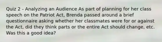 Quiz 2 - Analyzing an Audience As part of planning for her class speech on the Patriot Act, Brenda passed around a brief questionnaire asking whether her classmates were for or against the Act, did they think parts or the entire Act should change, etc. Was this a good idea?