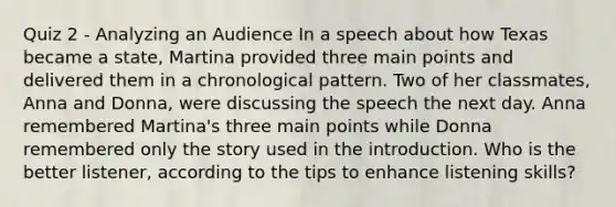 Quiz 2 - Analyzing an Audience In a speech about how Texas became a state, Martina provided three main points and delivered them in a chronological pattern. Two of her classmates, Anna and Donna, were discussing the speech the next day. Anna remembered Martina's three main points while Donna remembered only the story used in the introduction. Who is the better listener, according to the tips to enhance listening skills?