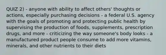 QUIZ 2) - anyone with ability to affect others' thoughts or actions, especially purchasing decisions - a federal U.S. agency with the goals of promoting and protecting public health by supervising the production of foods, supplements, prescription drugs, and more - criticizing the way someone's body looks - a manufactured product people consume to add more vitamins, minerals, and other nutrients to their diets