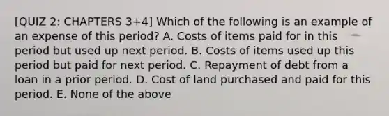 [QUIZ 2: CHAPTERS 3+4] Which of the following is an example of an expense of this period? A. Costs of items paid for in this period but used up next period. B. Costs of items used up this period but paid for next period. C. Repayment of debt from a loan in a prior period. D. Cost of land purchased and paid for this period. E. None of the above