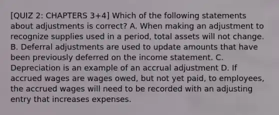 [QUIZ 2: CHAPTERS 3+4] Which of the following statements about adjustments is correct? A. When making an adjustment to recognize supplies used in a period, total assets will not change. B. Deferral adjustments are used to update amounts that have been previously deferred on the <a href='https://www.questionai.com/knowledge/kCPMsnOwdm-income-statement' class='anchor-knowledge'>income statement</a>. C. Depreciation is an example of an accrual adjustment D. If accrued wages are wages owed, but not yet paid, to employees, the accrued wages will need to be recorded with an adjusting entry that increases expenses.