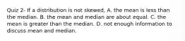 Quiz 2- If a distribution is not skewed, A. the mean is less than the median. B. the mean and median are about equal. C. the mean is greater than the median. D. not enough information to discuss mean and median.