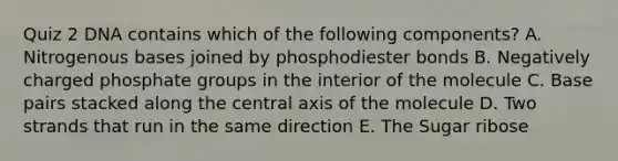 Quiz 2 DNA contains which of the following components? A. Nitrogenous bases joined by phosphodiester bonds B. Negatively charged phosphate groups in the interior of the molecule C. Base pairs stacked along the central axis of the molecule D. Two strands that run in the same direction E. The Sugar ribose