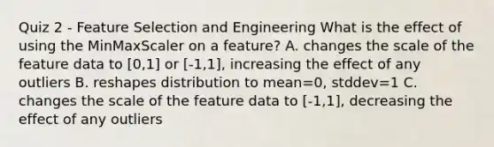 Quiz 2 - Feature Selection and Engineering What is the effect of using the MinMaxScaler on a feature? A. changes the scale of the feature data to [0,1] or [-1,1], increasing the effect of any outliers B. reshapes distribution to mean=0, stddev=1 C. changes the scale of the feature data to [-1,1], decreasing the effect of any outliers