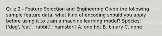 Quiz 2 - Feature Selection and Engineering Given the following sample feature data, what kind of encoding should you apply before using it to train a machine learning model? Species: ['dog', 'cat', 'rabbit', 'hamster'] A. one hot B. binary C. none