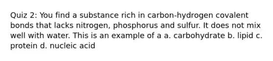 Quiz 2: You find a substance rich in carbon-hydrogen covalent bonds that lacks nitrogen, phosphorus and sulfur. It does not mix well with water. This is an example of a a. carbohydrate b. lipid c. protein d. nucleic acid