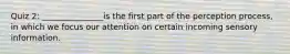 Quiz 2: _______________is the first part of the perception process, in which we focus our attention on certain incoming sensory information.