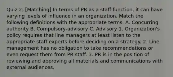 Quiz 2: [Matching] In terms of PR as a staff function, it can have varying levels of influence in an organization. Match the following definitions with the appropriate terms. A. Concurring authority B. Compulsory-advisory C. Advisory 1. Organization's policy requires that line managers at least listen to the appropriate staff experts before deciding on a strategy. 2. Line management has no obligation to take recommendations or even request them from PR staff. 3. PR is in the position of reviewing and approving all materials and communications with external audiences.