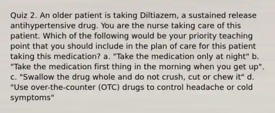 Quiz 2. An older patient is taking Diltiazem, a sustained release antihypertensive drug. You are the nurse taking care of this patient. Which of the following would be your priority teaching point that you should include in the plan of care for this patient taking this medication? a. "Take the medication only at night" b. "Take the medication first thing in the morning when you get up". c. "Swallow the drug whole and do not crush, cut or chew it" d. "Use over-the-counter (OTC) drugs to control headache or cold symptoms"