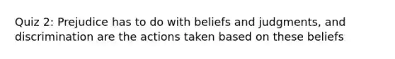 Quiz 2: Prejudice has to do with beliefs and judgments, and discrimination are the actions taken based on these beliefs